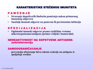 KARAKTERISTIKE STEKARAKTERISTIKE STEČČENOG IMUNITETAENOG IMUNITETA
P A M Ć E N J E
• Stvaranje dugoživećih limfocita pamćenja nakon primarnog
imunskog odgovora
• Snažniji imunski odgovor na ponovnu ili perzistentnu infekciju
S P E C I J A L I Z A C I J A
• Optimalni imunski odgovor prema različitim vrstama
mikroorganizama/antigena (primer ćelijski i humoralni)
NEREAKTIVNOST NA SOPSTVENE ANTIGENE-
autotolerancija
SAMOOGRANIČAVANJE
prevencija oštećenuja tkiva tokom reakcije na antigene iz
spoljašnje sredine
www.belimantil.info
 