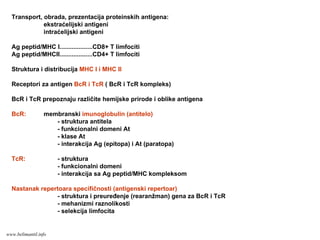 Transport, obrada, prezentacija proteinskih antigena:
ekstraćelijski antigeni
intraćelijski antigeni
Ag peptid/MHC I...................CD8+ T limfociti
Ag peptid/MHCII...................CD4+ T limfociti
Struktura i distribucija MHC I i MHC II
Receptori za antigen BcR i TcR ( BcR i TcR kompleks)
BcR i TcR prepoznaju različite hemijske prirode i oblike antigena
BcR: membranski imunoglobulin (antitelo)
- struktura antitela
- funkcionalni domeni At
- klase At
- interakcija Ag (epitopa) i At (paratopa)
TcR: - struktura
- funkcionalni domeni
- interakcija sa Ag peptid/MHC kompleksom
Nastanak repertoara specifičnosti (antigenski repertoar)
- struktura i preuređenje (rearanžman) gena za BcR i TcR
- mehanizmi raznolikosti
- selekcija limfocita
www.belimantil.info
 
