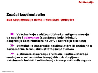 Aktivacija
Značaj kostimulacije:
Bez kostimulacije nema T-ćelijskog odgovora
Vakcine koje sadrže proteinske antigene moraju
da sadrže i adjuvanse (supstance koje indukuju
ekspresiju kostimulatora na APC i sekreciju citokina)
Stimulacija ekspresije kostimulatora je značajna u
savremenim terapijskim strategijama tumora
Blokiranje ekspresije i funkcije kostimulatora je
značajno u savremenim terapijskim strategijama
autoimunih bolesti i odbacivanja transplantiranih organa
www.belimantil.info
 