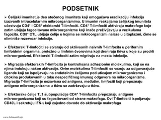 PODSETNIK
Ćelijski imunitet je deo stečenog imuniteta koji omogućava eradikaciju infekcija
izazvanih intracelularnim mikroorganizmima. U imunim reakcijama ćelijskog imuniteta
učestvuju CD4+ i CD8+ efektorski T-limfociti. CD4+ T-limfociti aktiviraju makrofage koje
zatim ubijaju fagocitovane mikroorganizme koji inače preživljavaju u vezikulama
fagocita. CD8+ CTL ubijaju ćelije u kojima se mikroorganizmi nalaze u citoplazmi, čime se
eliminiše rezervoar infekcije.
Efektorski T-limfociti se stvaraju od aktiivsanih naivnih T-limfocita u perifernim
limfoidnim organima, pretežno u limfnim čvorovima koji dreniraju tkiva u koje su prodrli
mikroorganizmi. Efektorski T-limfociti zatim migriraju na mesta infekcije.
Migracija efektorskih T-limfocita je kontrolisana adhezionim molekulima, koji se na
njima indukuju nakon aktivacije. Ovim molekulima T-limfociti se vezuju za odgovarajuće
ligande koji se ispoljavaju na endotelnim ćelijama pod uticajem mikroorganizama i
citokina produkovanih u toku nespecifičnog imunog odgovora na mikroorganizme.
Migracija T-limfocita je nezavisna od antigena, međutim, limfociti koji prepoznaju
antigene mikroorganizama u tkivu se zadržavaju u tkivu.
Efektorske ćelije TH1 subpopulacije CD4+ T-limfocita prepoznaju antigene
mikroorganizama koji su fagocitovani od strane makrofaga. Ovi T-limfociti ispoljavaju
CD40L i sekretuju IFN-γ koji zajedno dovode do aktivacije makrofaga
www.belimantil.info
 
