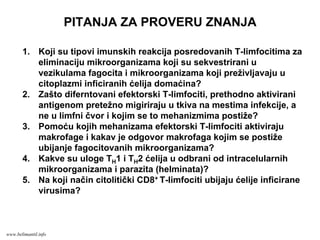 PITANJA ZA PROVERU ZNANJA
1. Koji su tipovi imunskih reakcija posredovanih T-limfocitima za
eliminaciju mikroorganizama koji su sekvestrirani u
vezikulama fagocita i mikroorganizama koji preživljavaju u
citoplazmi inficiranih ćelija domaćina?
2. Zašto diferntovani efektorski T-limfociti, prethodno aktivirani
antigenom pretežno migiriraju u tkiva na mestima infekcije, a
ne u limfni čvor i kojim se to mehanizmima postiže?
3. Pomoću kojih mehanizama efektorski T-limfociti aktiviraju
makrofage i kakav je odgovor makrofaga kojim se postiže
ubijanje fagocitovanih mikroorganizama?
4. Kakve su uloge TH1 i TH2 ćelija u odbrani od intracelularnih
mikroorganizama i parazita (helminata)?
5. Na koji način citolitički CD8+ T-limfociti ubijaju ćelije inficirane
virusima?
www.belimantil.info
 