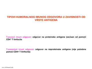 TIPOVI HUMORALNOG IMUNOG ODGOVORA U ZAVISNOSTI OD
VRSTE ANTIGENA
T-zavisni imuni odgovor: odgovor na proteinske antigene (zavisan od pomoći
CD4+ T limfocita
T-nezavisni imuni odgovor: odgovor na neproteinske antigene (nije potrebna
pomoć CD4+ T limfocita)
www.belimantil.info
 