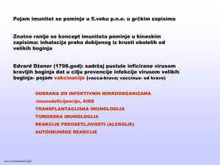 Pojam imunitet se pominje u 5.veku p.n.e. u grčkim zapisima
Znatno ranije se koncept imuniteta pominje u kineskim
zapisima: inhalacija praha dobijenog iz krusti obolelih od
velikih boginja
Edvard Džener (1798.god): sadržaj pustule inficirane virusom
kravljih boginja dat u cilju prevencije infekcije virusom velikih
boginja- pojam vakcinacije (vacca-krava; vaccinus- od krave)
ODBRANA OD INFEKTIVNIH MIKROORGANIZAMA
-imunodeficijencije, AIDS
TRANSPLANTACIJSKA IMUNOLOGIJA
TUMORSKA IMUNOLOGIJA
REAKCIJE PREOSETLJIVOSTI (ALERGIJE)
AUTOIMUNSKE REAKCIJE
www.belimantil.info
 