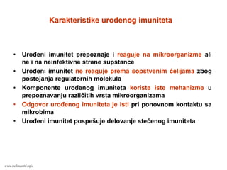 • Urođeni imunitet prepoznaje i reaguje na mikroorganizme ali
ne i na neinfektivne strane supstance
• Urođeni imunitet ne reaguje prema sopstvenim ćelijama zbog
postojanja regulatornih molekula
• Komponente urođenog imuniteta koriste iste mehanizme u
prepoznavanju različitih vrsta mikroorganizama
• Odgovor urođenog imuniteta je isti pri ponovnom kontaktu sa
mikrobima
• Urođeni imunitet pospešuje delovanje stečenog imuniteta
Karakteristike urođenog imunitetaKarakteristike urođenog imuniteta
www.belimantil.info
 