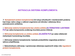 Komplement (sistem komplementa) čini skup cirkulišućih i membranskih proteina
koji imaju važnu ulogu u odbrani organizma od mikroba i oštećenju tkiva
posredovanim antitelima.
Aktivacija sistema komplementa bez učešća antitela (ALTERNATIVNI I LEKTINSKI
PUT) je važna komponenta urođenog imuniteta prema infekciji.
Aktivacija komplementa uz učešće antitela (KLASIČNI PUT) je važan efektorski
mehanizam humoralnog imuniteta.
Aktivacija sistema komplementa: kaskada proteolitičke razgradnje proteina i
njihova amplifikacija.
Nekontrolisanu aktivaciju i sprečavanje oštećenja sopstvenih ćelija vrše regulatorni
proteini komplementa.
AKTIVACIJA SISTEMA KOMPLEMENTA
www.belimantil.info
 