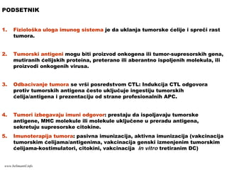 PODSETNIK
1. Fiziološka uloga imunog sistema je da uklanja tumorske ćelije i spreči rast
tumora.
2. Tumorski antigeni mogu biti proizvod onkogena ili tumor-supresorskih gena,
mutiranih ćelijskih proteina, preterano ili aberantno ispoljenih molekula, ili
proizvodi onkogenih virusa.
3. Odbacivanje tumora se vrši posredstvom CTL: Indukcija CTL odgovora
protiv tumorskih antigena često uključuje ingestiju tumorskih
ćelija/antigena i prezentaciju od strane profesionalnih APC.
4. Tumori izbegavaju imuni odgovor: prestaju da ispoljavaju tumorske
antigene, MHC molekule ili molekule uključene u preradu antigena,
sekretuju supresorske citokine.
5. Imunoterapija tumora: pasivna imunizacija, aktivna imunizacija (vakcinacija
tumorskim ćelijama/antigenima, vakcinacija genski izmenjenim tumorskim
ćelijama-kostimulatori, citokini, vakcinacija in vitro tretiranim DC)
www.belimantil.info
 