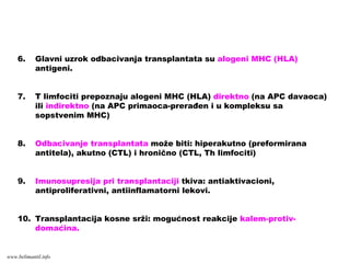 6. Glavni uzrok odbacivanja transplantata su alogeni MHC (HLA)
antigeni.
7. T limfociti prepoznaju alogeni MHC (HLA) direktno (na APC davaoca)
ili indirektno (na APC primaoca-prerađen i u kompleksu sa
sopstvenim MHC)
8. Odbacivanje transplantata može biti: hiperakutno (preformirana
antitela), akutno (CTL) i hronično (CTL, Th limfociti)
9. Imunosupresija pri transplantaciji tkiva: antiaktivacioni,
antiproliferativni, antiinflamatorni lekovi.
10. Transplantacija kosne srži: mogućnost reakcije kalem-protiv-
domaćina.
www.belimantil.info
 