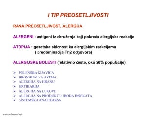 I TIP PREOSETLJIVOSTII TIP PREOSETLJIVOSTI
RANA PREOSETLJIVOST, ALERGIJA
ALERGENI : antigeni iz okruženja koji pokreću alergijske reakcije
ATOPIJA : genetska sklonost ka alergijskim reakcijama
( predominacija Th2 odgovora)
ALERGIJSKE BOLESTI (relativno česte, oko 20% populacije)
POLENSKA KIJAVICA
BRONHIJALNA ASTMA
ALERGIJA NA HRANU
URTIKARIJA
ALERGIJA NA LEKOVE
ALERGIJA NA PRODUKTE UBODA INSEKATA
SISTEMSKA ANAFILAKSA
www.belimantil.info
 