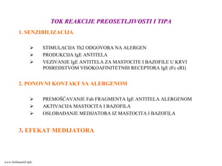 TOK REAKCIJE PREOSETLJIVOSTI I TIPATOK REAKCIJE PREOSETLJIVOSTI I TIPA
1. SENZIBILIZACIJA
STIMULACIJA Th2 ODGOVORA NA ALERGEN
PRODUKCIJA IgE ANTITELA
VEZIVANJE IgE ANTITELA ZA MASTOCITE I BAZOFILE U KRVI
POSREDSTVOM VISOKOAFINITETNIH RECEPTORA IgE (Fc εRI)
2. PONOVNI KONTAKT SA ALERGENOM
PREMOŠĆAVANJE Fab FRAGMENTA IgE ANTITELA ALERGENOM
AKTIVACIJA MASTOCITA I BAZOFILA
OSLOBAĐANJE MEDIJATORA IZ MASTOCITA I BAZOFILA
3. EFEKAT MEDIJATORA
www.belimantil.info
 