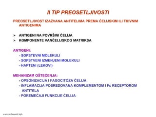 II TIP PREOSETLJIVOSTIII TIP PREOSETLJIVOSTI
PREOSETLJIVOST IZAZVANA ANTITELIMA PREMA ĆELIJSKIM ILI TKIVNIM
ANTIGENIMA
ANTIGENI NA POVRŠINI ĆELIJA
KOMPONENTE VANĆELIJSKOG MATRIKSA
ANTIGENI:
- SOPSTEVNI MOLEKULI
- SOPSTVENI IZMENJENI MOLEKULI
- HAPTENI (LEKOVI)
MEHANIZAM OŠTEĆENJA:
- OPSONIZACIJA I FAGOCITOZA ĆELIJA
- INFLAMACIJA POSREDOVANA KOMPLEMENTOM I Fc RECEPTOROM
ANTITELA
- POREMEĆAJI FUNKCIJE ĆELIJA
www.belimantil.info
 