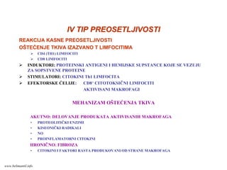 IV TIP PREOSETLJIVOSTIIV TIP PREOSETLJIVOSTI
REAKCIJA KASNE PREOSETLJIVOSTI
OŠTEĆENJE TKIVA IZAZVANO T LIMFOCITIMA
CD4 (TH1) LIMFOCITI
CD8 LIMFOCITI
INDUKTORI: PROTEINSKI ANTIGENI I HEMIJSKE SUPSTANCE KOJE SE VEZUJU
ZA SOPSTVENE PROTEINE
STIMULATORI: CITOKINI Th1 LIMFOCITA
EFEKTORSKE ĆELIJE: CD8+ CITOTOKSIČNI LIMFOCITI
AKTIVISANI MAKROFAGI
MEHANIZAM OŠTEĆENJA TKIVA
AKUTNO: DELOVANJE PRODUKATA AKTIVISANIH MAKROFAGA
• PROTEOLITIČKI ENZIMI
• KISEONIČKI RADIKALI
• NO
• PROINFLAMATORNI CITOKINI
HRONIČNO: FIBROZA
• CITOKINI I FAKTORI RASTA PRODUKOVANI OD STRANE MAKROFAGA
www.belimantil.info
 