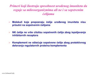 Primeri koji ilustruju sposobnost urođenog imuniteta da
reguje sa mikroorganizmima ali ne i sa sopstvenim
ćelijama
Molekuli koje prepoznaju ćelije urođenog imuniteta nisu
prisutni na sopstvenim ćelijama
NK ćelije ne vrše citolizu sopstvenih ćelija zbog ispoljavanja
inhibitornih receptora
Komplement ne oštećuje sopstvene ćelije zbog protektivnog
delovanja regulatornih proteina komplementa
www.belimantil.info
 