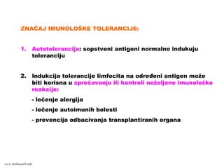 ZNAČAJ IMUNOLOŠKE TOLERANCIJE:
1. Autotolerancija: sopstveni antigeni normalno indukuju
toleranciju
2. Indukcija tolerancije limfocita na određeni antigen može
biti korisna u sprečavanju ili kontroli neželjene imunološke
reakcije:
- lečenje alergija
- lečenje autoimunih bolesti
- prevencija odbacivanja transplantiranih organa
www.belimantil.info
 