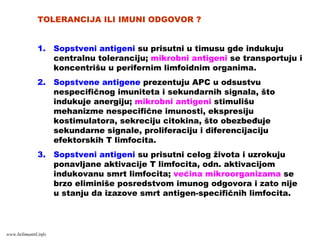 TOLERANCIJA ILI IMUNI ODGOVOR ?
1. Sopstveni antigeni su prisutni u timusu gde indukuju
centralnu toleranciju; mikrobni antigeni se transportuju i
koncentrišu u perifernim limfoidnim organima.
2. Sopstvene antigene prezentuju APC u odsustvu
nespecifičnog imuniteta i sekundarnih signala, što
indukuje anergiju; mikrobni antigeni stimulišu
mehanizme nespecifične imunosti, ekspresiju
kostimulatora, sekreciju citokina, što obezbeđuje
sekundarne signale, proliferaciju i diferencijaciju
efektorskih T limfocita.
3. Sopstveni antigeni su prisutni celog života i uzrokuju
ponavljane aktivacije T limfocita, odn. aktivacijom
indukovanu smrt limfocita; većina mikroorganizama se
brzo eliminiše posredstvom imunog odgovora i zato nije
u stanju da izazove smrt antigen-specifičnih limfocita.
www.belimantil.info
 