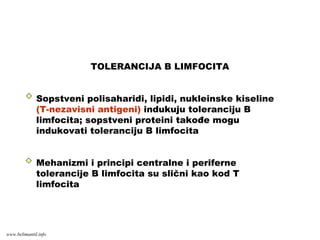 TOLERANCIJA B LIMFOCITA
Sopstveni polisaharidi, lipidi, nukleinske kiseline
(T-nezavisni antigeni) indukuju toleranciju B
limfocita; sopstveni proteini takođe mogu
indukovati toleranciju B limfocita
Mehanizmi i principi centralne i periferne
tolerancije B limfocita su slični kao kod T
limfocita
www.belimantil.info
 