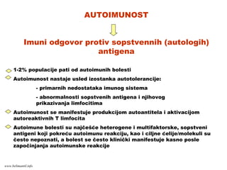 AUTOIMUNOST
Imuni odgovor protiv sopstvennih (autologih)
antigena
1-2% populacije pati od autoimunih bolesti
Autoimunost nastaje usled izostanka autotolerancije:
- primarnih nedostataka imunog sistema
- abnormalnosti sopstvenih antigena i njihovog
prikazivanja limfocitima
Autoimunost se manifestuje produkcijom autoantitela i aktivacijom
autoreaktivnih T limfocita
Autoimune bolesti su najčešće heterogene i multifaktorske, sopstveni
antigeni koji pokreću autoimunu reakciju, kao i ciljne ćelije/molekuli su
često nepoznati, a bolest se često klinički manifestuje kasno posle
započinjanja autoimunske reakcije
www.belimantil.info
 