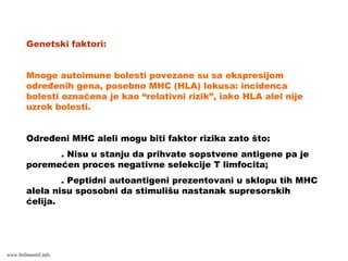Genetski faktori:
Mnoge autoimune bolesti povezane su sa ekspresijom
određenih gena, posebno MHC (HLA) lokusa: incidenca
bolesti označena je kao “relativni rizik”, iako HLA alel nije
uzrok bolesti.
Određeni MHC aleli mogu biti faktor rizika zato što:
. Nisu u stanju da prihvate sopstvene antigene pa je
poremećen proces negativne selekcije T limfocita;
. Peptidni autoantigeni prezentovani u sklopu tih MHC
alela nisu sposobni da stimulišu nastanak supresorskih
ćelija.
www.belimantil.info
 