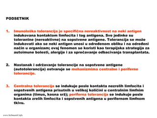 PODSETNIK
1. Imunološka tolerancija je specifična nereaktivnost na neki antigen
indukovana kontaktom limfocita i tog antigena. Sve jedinke su
tolerantne (nereaktivne) na sopstvene antigene. Tolerancija se može
indukovati ako se neki antigen unosi u određenom obliku i na određeni
način u organizam; ovaj fenomen se koristi kao terapijska strategija za
autoimune bolesti, alergije i za sprečavanje odbacivanja transplantata.
2. Nastanak i održavanje tolerancije na sopstvene antigene
(autotolerancija) ostvaruje se mehanizmima centralne i periferne
tolerancije.
3. Centralna tolerancija se indukuje posle kontakta nezrelih limfocita i
sopstvenih antigena prisutnih u velikoj količini u centralnim limfnim
organima (timus, kosna srž); periferna tolerancija se indukuje posle
kontakta zrelih limfocita i sopstvenih antigena u perifernom limfnom
tkivu.
www.belimantil.info
 