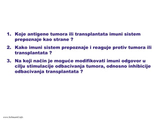 1. Koje antigene tumora ili transplantata imuni sistem
prepoznaje kao strane ?
2. Kako imuni sistem prepoznaje i reaguje protiv tumora ili
transplantata ?
3. Na koji način je moguće modifikovati imuni odgovor u
cilju stimulacije odbacivanja tumora, odnosno inhibicije
odbacivanja transplantata ?
www.belimantil.info
 