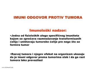 IMUNI ODGOVOR PROTIV TUMORA
Imunološki nadzor:
•Jedna od fizioloških uloga specifičnog imuniteta
kojom se sprečava razmnožavanje transformisanih
ćelija i uništavaju tumorske ćelije pre nego što se
formira tumor
•Razvoj tumora i njegov efekat na organizam ukazuju
da je imuni odgovor prema tumorima slab i da ga rast
tumora lako prevazilazi
www.belimantil.info
 