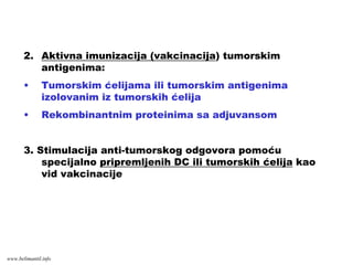 2. Aktivna imunizacija (vakcinacija) tumorskim
antigenima:
• Tumorskim ćelijama ili tumorskim antigenima
izolovanim iz tumorskih ćelija
• Rekombinantnim proteinima sa adjuvansom
3. Stimulacija anti-tumorskog odgovora pomoću
specijalno pripremljenih DC ili tumorskih ćelija kao
vid vakcinacije
www.belimantil.info
 
