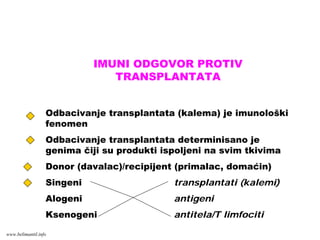 IMUNI ODGOVOR PROTIV
TRANSPLANTATA
Odbacivanje transplantata (kalema) je imunološki
fenomen
Odbacivanje transplantata determinisano je
genima čiji su produkti ispoljeni na svim tkivima
Donor (davalac)/recipijent (primalac, domaćin)
Singeni transplantati (kalemi)
Alogeni antigeni
Ksenogeni antitela/T limfociti
www.belimantil.info
 