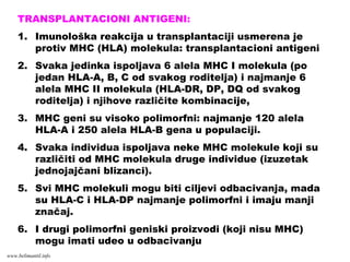 TRANSPLANTACIONI ANTIGENI:
1. Imunološka reakcija u transplantaciji usmerena je
protiv MHC (HLA) molekula: transplantacioni antigeni
2. Svaka jedinka ispoljava 6 alela MHC I molekula (po
jedan HLA-A, B, C od svakog roditelja) i najmanje 6
alela MHC II molekula (HLA-DR, DP, DQ od svakog
roditelja) i njihove različite kombinacije,
3. MHC geni su visoko polimorfni: najmanje 120 alela
HLA-A i 250 alela HLA-B gena u populaciji.
4. Svaka individua ispoljava neke MHC molekule koji su
različiti od MHC molekula druge individue (izuzetak
jednojajčani blizanci).
5. Svi MHC molekuli mogu biti ciljevi odbacivanja, mada
su HLA-C i HLA-DP najmanje polimorfni i imaju manji
značaj.
6. I drugi polimorfni geniski proizvodi (koji nisu MHC)
mogu imati udeo u odbacivanju
www.belimantil.info
 