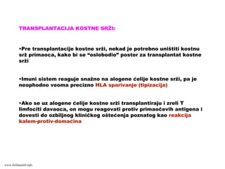 TRANSPLANTACIJA KOSTNE SRŽI:
•Pre transplantacije kostne srži, nekad je potrebno uništiti kostnu
srž primaoca, kako bi se “oslobodio” postor za transplantat kostne
srži
•Imuni sistem reaguje snažno na alogene ćelije kostne srži, pa je
neophodno veoma precizno HLA sparivanje (tipizacija)
•Ako se uz alogene ćelije kostne srži transplantiraju i zreli T
limfociti davaoca, on mogu reagovati protiv primaočevih antigena i
dovesti do ozbiljnog kliničkog oštećenja poznatog kao reakcija
kalem-protiv-domaćina
www.belimantil.info
 