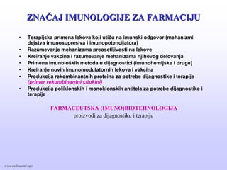 ZNAZNAČČAJ IMUNOLOGIJE ZA FARMACIJUAJ IMUNOLOGIJE ZA FARMACIJU
• Terapijska primena lekova koji utiču na imunski odgovor (mehanizmi
dejstva imunosupresiva i imunopotencijatora)
• Razumevanje mehanizama preosetljivosti na lekove
• Kreiranje vakcina i razumevanje mehanizama njihovog delovanja
• Primena imunoloških metoda u dijagnostici (imunohemijske i druge)
• Kreiranje novih imunomodulatornih lekova i vakcina
• Produkcija rekombinantnih proteina za potrebe dijagnostike i terapije
(primer rekombinantni citokini)
• Produkcija poliklonskih i monoklonskih antitela za potrebe dijagnostike i
terapije
FARMACEUTSKA (IMUNO)BIOTEHNOLOGIJA
proizvodi za dijagnostiku i terapiju
www.belimantil.info
 