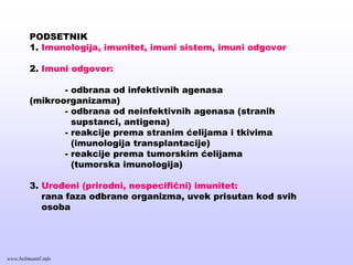 PODSETNIK
1. Imunologija, imunitet, imuni sistem, imuni odgovor
2. Imuni odgovor:
- odbrana od infektivnih agenasa
(mikroorganizama)
- odbrana od neinfektivnih agenasa (stranih
supstanci, antigena)
- reakcije prema stranim ćelijama i tkivima
(imunologija transplantacije)
- reakcije prema tumorskim ćelijama
(tumorska imunologija)
3. Urođeni (prirodni, nespecifični) imunitet:
rana faza odbrane organizma, uvek prisutan kod svih
osoba
www.belimantil.info
 
