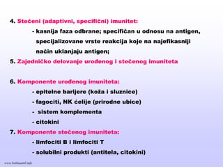 4. Stečeni (adaptivni, specifični) imunitet:
- kasnija faza odbrane; specifičan u odnosu na antigen,
specijalizovane vrste reakcija koje na najefikasniji
način uklanjaju antigen;
5. Zajedničko delovanje urođenog i stečenog imuniteta
6. Komponente urođenog imuniteta:
- epitelne barijere (koža i sluznice)
- fagociti, NK ćelije (prirodne ubice)
- sistem komplementa
- citokini
7. Komponente stečenog imuniteta:
- limfociti B i limfociti T
- solubilni produkti (antitela, citokini)
www.belimantil.info
 