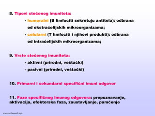 8. Tipovi stečenog imuniteta:
- humoralni (B limfociti sekretuju antitela): odbrana
od ekstraćelijskih mikroorganizama;
- celularni (T limfociti i njihovi produkti): odbrana
od intraćelijskih mikroorganizama;
9. Vrste stečenog imuniteta:
- aktivni (prirodni, veštački)
- pasivni (prirodni, veštački)
10. Primarni i sekundarni specifični imuni odgovor
11. Faze specifičnog imunog odgovora: prepoznavanje,
aktivacija, efektorska faza, zaustavljanje, pamćenje
www.belimantil.info
 