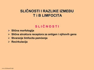 SLISLIČČNOSTI I RAZLIKE IZMEĐUNOSTI I RAZLIKE IZMEĐU
T i B LIMFOCITAT i B LIMFOCITA
S L I Č N O S T I
Slična morfologija
Slična struktura receptora za antigen i njihovih gena
Stvaranje limfocita pamćenja
Recirkulacija
www.belimantil.info
 