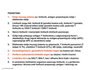 PODSETNIK:
1. Ćelije imunog sistema su: limfociti, antigen prezentujuće ćelije i
efektorske ćelije
2. Limfociti mogu biti: limfociti B (poreklo kostna srž), limfociti T (poreklo
timus) i NK (natural killer) ćelije (poreklo kostna srž); podvrste T
limfocita su CD4+T limfociti i CD8+T limfociti
3. Naivni limfociti i memorijski limfociti (limfociti pamćenja)
4. Ćelije koje prikazuju antigen T limfocitima u odgovarajućoj formi i
obezbeđuju drugi signal aktivacije su antigen-prezentujuće ćelije (APĆ);
najznačajnije APĆ su dendritične ćelije
5. Efektorske ćelije imunog sistema su plazmociti, T limfociti pomoćnici (T
helper ili Th), citolitični T limfociti (CTL), NK ćelije, makrofagi, neutrofili
6. Centralni(primarni, generativni) limfoidni organi su kostna srž i timus
7. Periferni (sekundarni) limfoidni organi su slezina i limfni čvorovi
8. Limfoidna tkiva su GALT i BALT, kao i difuzno tkivo kože i sluznica
9. U centralnim limfoidnim organima sazrevaju limfociti, a u perifernim
organima i tkivima zreli limfociti prepoznaju antigen i aktiviraju se
www.belimantil.info
 