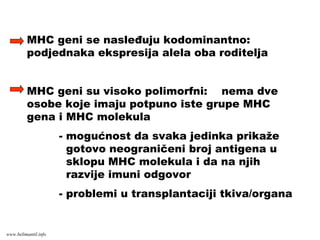 MHC geni se nasleđuju kodominantno:
podjednaka ekspresija alela oba roditelja
MHC geni su visoko polimorfni: nema dve
osobe koje imaju potpuno iste grupe MHC
gena i MHC molekula
- mogućnost da svaka jedinka prikaže
gotovo neograničeni broj antigena u
sklopu MHC molekula i da na njih
razvije imuni odgovor
- problemi u transplantaciji tkiva/organa
www.belimantil.info
 