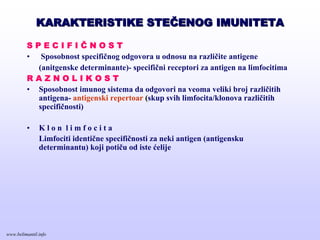 KARAKTERISTIKE STEKARAKTERISTIKE STEČČENOG IMUNITETAENOG IMUNITETA
S P E C I F I Č N O S T
• Sposobnost specifičnog odgovora u odnosu na različite antigene
(anitgenske determinante)- specifični receptori za antigen na limfocitima
R A Z N O L I K O S T
• Sposobnost imunog sistema da odgovori na veoma veliki broj različitih
antigena- antigenski repertoar (skup svih limfocita/klonova različitih
specifičnosti)
• K l o n l i m f o c i t a
Limfociti identične specifičnosti za neki antigen (antigensku
determinantu) koji potiču od iste ćelije
www.belimantil.info
 