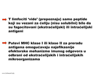 T limfociti ‘vide’ (prepoznaju) samo peptide
koji su vezani za ćeliju (nisu solubilni) bilo da
su fagocitovani (ekstraćelijski) ili intraćelijski
antigeni
Putevi MHC klase I ili klase II za preradu
antigena omogućavaju najefikasnije
efektorske mehanizme imunog odgovora u
odbrani od ekstraćelijskih i intraćelijskih
mikroorganizama
www.belimantil.info
 