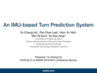 An IMU-based Turn Prediction System
Yu-Chang Ho1, Pei-Chen Lee2, Hsin-Yu Yeh2,

Min-Te Sun3, An-Kai Jeng4

1University of California, Davis

2Taiwan Semiconductor Manufacturing Company

3National Central University

4Industrial Technology Research Institute

Presenter: Yu-Chang Ho

2018.04.27 at NOMS 2018 Mini-conference Section
NOMS 2018
 