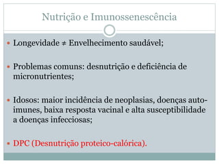 Nutrição e Imunossenescência
 Longevidade ≠ Envelhecimento saudável;
 Problemas comuns: desnutrição e deficiência de
micronutrientes;
 Idosos: maior incidência de neoplasias, doenças auto-
imunes, baixa resposta vacinal e alta susceptibilidade
a doenças infecciosas;
 DPC (Desnutrição proteico-calórica).
 