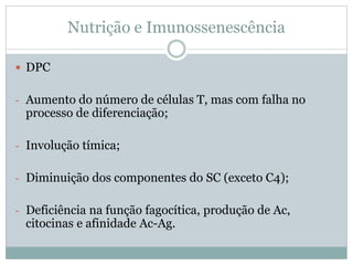 Nutrição e Imunossenescência
 DPC
- Aumento do número de células T, mas com falha no
processo de diferenciação;
- Involução tímica;
- Diminuição dos componentes do SC (exceto C4);
- Deficiência na função fagocítica, produção de Ac,
citocinas e afinidade Ac-Ag.
 