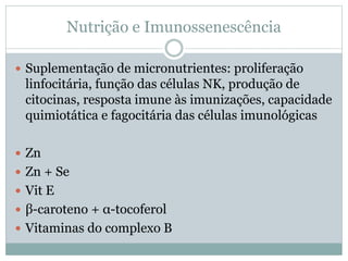 Nutrição e Imunossenescência
 Suplementação de micronutrientes: proliferação
linfocitária, função das células NK, produção de
citocinas, resposta imune às imunizações, capacidade
quimiotática e fagocitária das células imunológicas
 Zn
 Zn + Se
 Vit E
 β-caroteno + α-tocoferol
 Vitaminas do complexo B
 