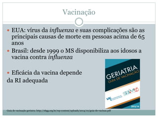 Vacinação
 EUA: vírus da influenza e suas complicações são as
principais causas de morte em pessoas acima de 65
anos
 Brasil: desde 1999 o MS disponibiliza aos idosos a
vacina contra influenza
 Eficácia da vacina depende
da RI adequada
Guia de vacinação geriatra: http://sbgg.org.br/wp-content/uploads/2014/10/guia-de-vacinas.pdf
 