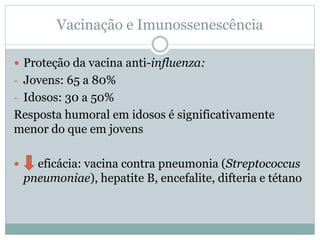 Vacinação e Imunossenescência
 Proteção da vacina anti-influenza:
- Jovens: 65 a 80%
- Idosos: 30 a 50%
Resposta humoral em idosos é significativamente
menor do que em jovens
 eficácia: vacina contra pneumonia (Streptococcus
pneumoniae), hepatite B, encefalite, difteria e tétano
 