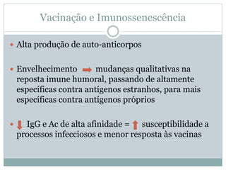 Vacinação e Imunossenescência
 Alta produção de auto-anticorpos
 Envelhecimento mudanças qualitativas na
reposta imune humoral, passando de altamente
específicas contra antígenos estranhos, para mais
específicas contra antígenos próprios
 IgG e Ac de alta afinidade = susceptibilidade a
processos infecciosos e menor resposta às vacinas
 
