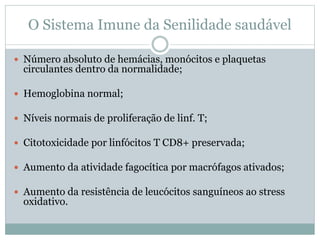 O Sistema Imune da Senilidade saudável
 Número absoluto de hemácias, monócitos e plaquetas
circulantes dentro da normalidade;
 Hemoglobina normal;
 Níveis normais de proliferação de linf. T;
 Citotoxicidade por linfócitos T CD8+ preservada;
 Aumento da atividade fagocítica por macrófagos ativados;
 Aumento da resistência de leucócitos sanguíneos ao stress
oxidativo.
 