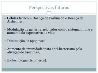Perspectivas futuras
 Células tronco – Doença de Parkinson e Doença de
Alzheimer;
 Modulação de genes relacionados com o sistema imune e
aumento da expectativa de vida;
 Diminuição da apoptose;
 Aumento da imunidade inata anti-bacteriana pela
ativação de lisozimas;
 Biotecnologia (telômeros).
 