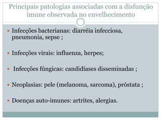 Principais patologias associadas com a disfunção
imune observada no envelhecimento
 Infecções bacterianas: diarréia infecciosa,
pneumonia, sepse ;
 Infecções virais: influenza, herpes;
 Infecções fúngicas: candidíases disseminadas ;
 Neoplasias: pele (melanoma, sarcoma), próstata ;
 Doenças auto-imunes: artrites, alergias.
 