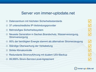 Server von immer-uptodate.net
!   Datenzentrum mit höchsten Sicherheitsstandards                      
!   37 unterschiedliche IP-Verbindungsprovider                          
!   Mehrstufiges Sicherheitssystem                                      
!   Neueste Generation in Sachen Brandschutz, Wasserversorgung,
    Stromversorgung
                                                                        
!   95% der benötigten Energie stammt als alternativer Stromerzeugung   
!   Ständige Überwachung der Verkabelung                                
!   Strikte Klimakontrolle                                              
!   Redundante Stromzuführung mit dualem USV-Backup                     
!   99,999% Strom-Service-Level-Agreement                               
 