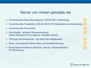 Server von immer-uptodate.net
!   Verschlüsselte Datenübertragung (128 Bit SSL-Verbindung)             
!   Verschlüsselte Festplatten (256 Bit AES-XTS-Kaskadenverschlüsselung) 
!   Verschlüsselte Passwörter                                            
!   Individueller, isolierter Netzwerkverkehr
    (jedes Netzwerk ist ein eigener, virtueller Server)
                                                                         
!   100%ige Arbeitsspeicher- und Speicherverfügbarkeit                
!   Hohe, automatische Redundanz und Ausfallsicherung                 
!   Redundante Hardware (Switches, Router, Netzwerkkarten,
    IP-Anbindung)
                                                                      
 