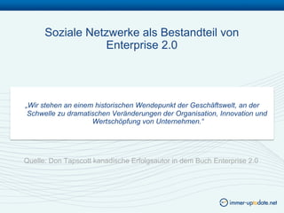 Soziale Netzwerke als Bestandteil von
                 Enterprise 2.0




„Wir stehen an einem historischen Wendepunkt der Geschäftswelt, an der
 Schwelle zu dramatischen Veränderungen der Organisation, Innovation und
                    Wertschöpfung von Unternehmen.“




Quelle: Don Tapscott kanadische Erfolgsautor in dem Buch Enterprise 2.0
 